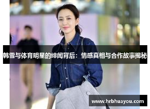 韩雪与体育明星的绯闻背后：情感真相与合作故事揭秘
