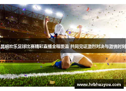 昆明欢乐足球比赛精彩直播全程覆盖 共同见证激烈对决与激情时刻